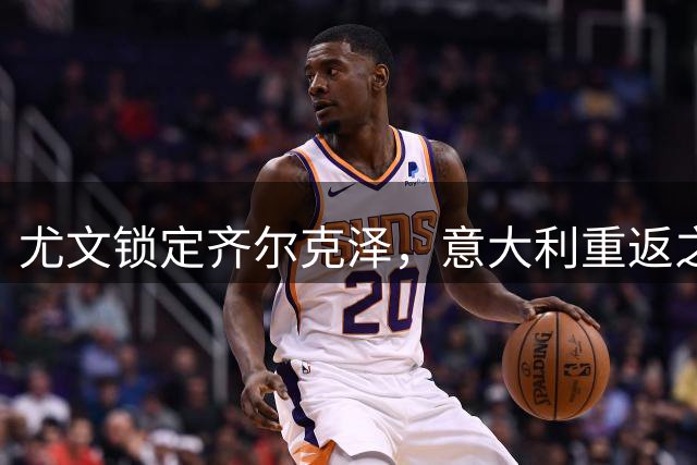 尤文锁定齐尔克泽，意大利重返之路即将开启